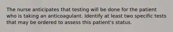 The nurse anticipates that testing will be done for the patient who is taking an anticoagulant. Identify at least two specific tests that may be ordered to assess this patient's status.