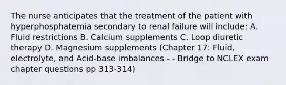 The nurse anticipates that the treatment of the patient with hyperphosphatemia secondary to renal failure will include: A. Fluid restrictions B. Calcium supplements C. Loop diuretic therapy D. Magnesium supplements (Chapter 17: Fluid, electrolyte, and Acid-base imbalances - - Bridge to NCLEX exam chapter questions pp 313-314)