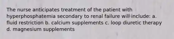 The nurse anticipates treatment of the patient with hyperphosphatemia secondary to renal failure will include: a. fluid restriction b. calcium supplements c. loop diuretic therapy d. magnesium supplements