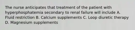 The nurse anticipates that treatment of the patient with hyperphosphatemia secondary to renal failure will include A. Fluid restriction B. Calcium supplements C. Loop diuretic therapy D. Magnesium supplements