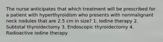 The nurse anticipates that which treatment will be prescribed for a patient with hyperthyroidism who presents with nonmalignant neck nodules that are 2.5 cm in size? 1. Iodine therapy 2. Subtotal thyroidectomy 3. Endoscopic thyroidectomy 4. Radioactive iodine therapy