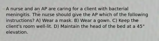 A nurse and an AP are caring for a client with bacterial meningitis. The nurse should give the AP which of the following instructions? A) Wear a mask. B) Wear a gown. C) Keep the client's room well-lit. D) Maintain the head of the bed at a 45° elevation.