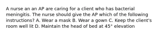 A nurse an an AP are caring for a client who has bacterial meningitis. The nurse should give the AP which of the following instructions? A. Wear a mask B. Wear a gown C. Keep the client's room well lit D. Maintain the head of bed at 45° elevation