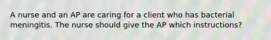 A nurse and an AP are caring for a client who has bacterial meningitis. The nurse should give the AP which instructions?