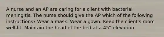 A nurse and an AP are caring for a client with bacterial meningitis. The nurse should give the AP which of the following instructions? Wear a mask. Wear a gown. Keep the client's room well-lit. Maintain the head of the bed at a 45° elevation.