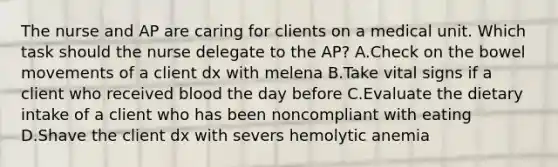 The nurse and AP are caring for clients on a medical unit. Which task should the nurse delegate to the AP? A.Check on the bowel movements of a client dx with melena B.Take vital signs if a client who received blood the day before C.Evaluate the dietary intake of a client who has been noncompliant with eating D.Shave the client dx with severs hemolytic anemia