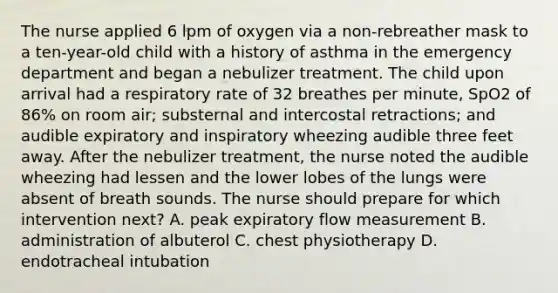 The nurse applied 6 lpm of oxygen via a non-rebreather mask to a ten-year-old child with a history of asthma in the emergency department and began a nebulizer treatment. The child upon arrival had a respiratory rate of 32 breathes per minute, SpO2 of 86% on room air; substernal and intercostal retractions; and audible expiratory and inspiratory wheezing audible three feet away. After the nebulizer treatment, the nurse noted the audible wheezing had lessen and the lower lobes of the lungs were absent of breath sounds. The nurse should prepare for which intervention next? A. peak expiratory flow measurement B. administration of albuterol C. chest physiotherapy D. endotracheal intubation