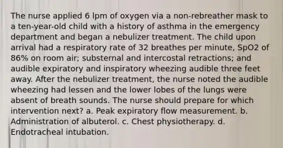 The nurse applied 6 lpm of oxygen via a non-rebreather mask to a ten-year-old child with a history of asthma in the emergency department and began a nebulizer treatment. The child upon arrival had a respiratory rate of 32 breathes per minute, SpO2 of 86% on room air; substernal and intercostal retractions; and audible expiratory and inspiratory wheezing audible three feet away. After the nebulizer treatment, the nurse noted the audible wheezing had lessen and the lower lobes of the lungs were absent of breath sounds. The nurse should prepare for which intervention next? a. Peak expiratory flow measurement. b. Administration of albuterol. c. Chest physiotherapy. d. Endotracheal intubation.