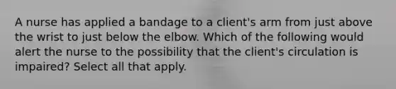 A nurse has applied a bandage to a client's arm from just above the wrist to just below the elbow. Which of the following would alert the nurse to the possibility that the client's circulation is impaired? Select all that apply.