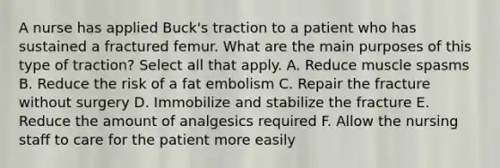 A nurse has applied Buck's traction to a patient who has sustained a fractured femur. What are the main purposes of this type of traction? Select all that apply. A. Reduce muscle spasms B. Reduce the risk of a fat embolism C. Repair the fracture without surgery D. Immobilize and stabilize the fracture E. Reduce the amount of analgesics required F. Allow the nursing staff to care for the patient more easily