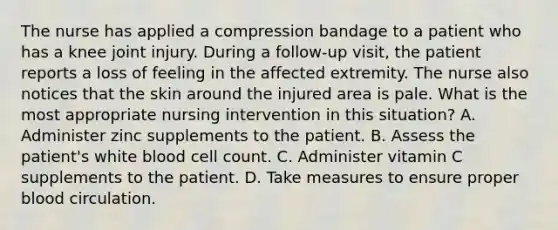 The nurse has applied a compression bandage to a patient who has a knee joint injury. During a follow-up visit, the patient reports a loss of feeling in the affected extremity. The nurse also notices that the skin around the injured area is pale. What is the most appropriate nursing intervention in this situation? A. Administer zinc supplements to the patient. B. Assess the patient's white blood cell count. C. Administer vitamin C supplements to the patient. D. Take measures to ensure proper blood circulation.