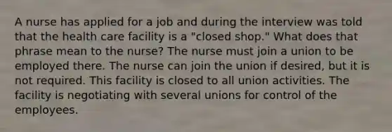 A nurse has applied for a job and during the interview was told that the health care facility is a "closed shop." What does that phrase mean to the nurse? The nurse must join a union to be employed there. The nurse can join the union if desired, but it is not required. This facility is closed to all union activities. The facility is negotiating with several unions for control of the employees.