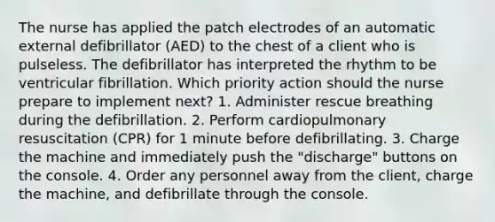 The nurse has applied the patch electrodes of an automatic external defibrillator (AED) to the chest of a client who is pulseless. The defibrillator has interpreted the rhythm to be ventricular fibrillation. Which priority action should the nurse prepare to implement next? 1. Administer rescue breathing during the defibrillation. 2. Perform cardiopulmonary resuscitation (CPR) for 1 minute before defibrillating. 3. Charge the machine and immediately push the "discharge" buttons on the console. 4. Order any personnel away from the client, charge the machine, and defibrillate through the console.