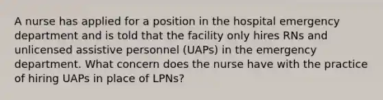 A nurse has applied for a position in the hospital emergency department and is told that the facility only hires RNs and unlicensed assistive personnel (UAPs) in the emergency department. What concern does the nurse have with the practice of hiring UAPs in place of LPNs?