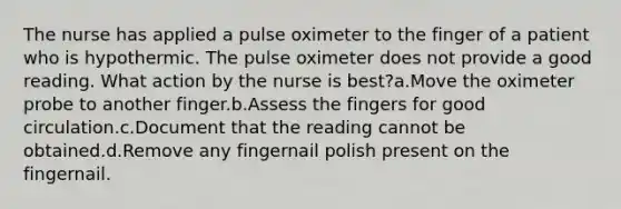 The nurse has applied a pulse oximeter to the finger of a patient who is hypothermic. The pulse oximeter does not provide a good reading. What action by the nurse is best?a.Move the oximeter probe to another finger.b.Assess the fingers for good circulation.c.Document that the reading cannot be obtained.d.Remove any fingernail polish present on the fingernail.