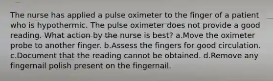 The nurse has applied a pulse oximeter to the finger of a patient who is hypothermic. The pulse oximeter does not provide a good reading. What action by the nurse is best? a.Move the oximeter probe to another finger. b.Assess the fingers for good circulation. c.Document that the reading cannot be obtained. d.Remove any fingernail polish present on the fingernail.