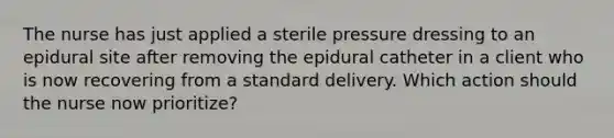 The nurse has just applied a sterile pressure dressing to an epidural site after removing the epidural catheter in a client who is now recovering from a standard delivery. Which action should the nurse now prioritize?