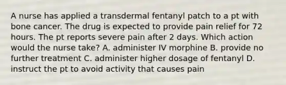 A nurse has applied a transdermal fentanyl patch to a pt with bone cancer. The drug is expected to provide pain relief for 72 hours. The pt reports severe pain after 2 days. Which action would the nurse take? A. administer IV morphine B. provide no further treatment C. administer higher dosage of fentanyl D. instruct the pt to avoid activity that causes pain