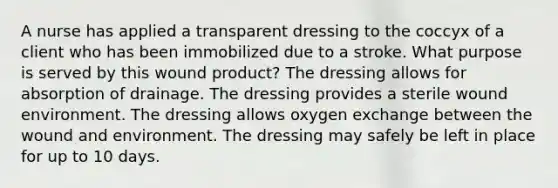 A nurse has applied a transparent dressing to the coccyx of a client who has been immobilized due to a stroke. What purpose is served by this wound product? The dressing allows for absorption of drainage. The dressing provides a sterile wound environment. The dressing allows oxygen exchange between the wound and environment. The dressing may safely be left in place for up to 10 days.