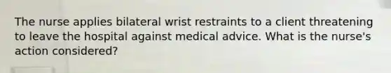 The nurse applies bilateral wrist restraints to a client threatening to leave the hospital against medical advice. What is the nurse's action considered?