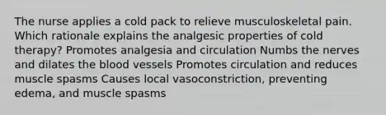 The nurse applies a cold pack to relieve musculoskeletal pain. Which rationale explains the analgesic properties of cold therapy? Promotes analgesia and circulation Numbs the nerves and dilates the blood vessels Promotes circulation and reduces muscle spasms Causes local vasoconstriction, preventing edema, and muscle spasms