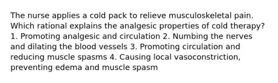 The nurse applies a cold pack to relieve musculoskeletal pain. Which rational explains the analgesic properties of cold therapy? 1. Promoting analgesic and circulation 2. Numbing the nerves and dilating the blood vessels 3. Promoting circulation and reducing muscle spasms 4. Causing local vasoconstriction, preventing edema and muscle spasm