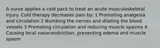 A nurse applies a cold pack to treat an acute musculoskeletal injury. Cold therapy decreases pain by: 1 Promoting analgesia and circulation 2 Numbing the nerves and dilating the blood vessels 3 Promoting circulation and reducing muscle spasms 4 Causing local vasoconstriction, preventing edema and muscle spasm