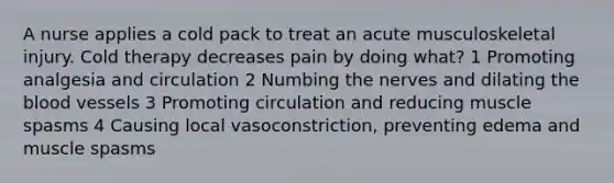 A nurse applies a cold pack to treat an acute musculoskeletal injury. Cold therapy decreases pain by doing what? 1 Promoting analgesia and circulation 2 Numbing the nerves and dilating the blood vessels 3 Promoting circulation and reducing muscle spasms 4 Causing local vasoconstriction, preventing edema and muscle spasms