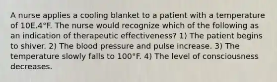 A nurse applies a cooling blanket to a patient with a temperature of 10E.4°F. The nurse would recognize which of the following as an indication of therapeutic effectiveness? 1) The patient begins to shiver. 2) The blood pressure and pulse increase. 3) The temperature slowly falls to 100°F. 4) The level of consciousness decreases.