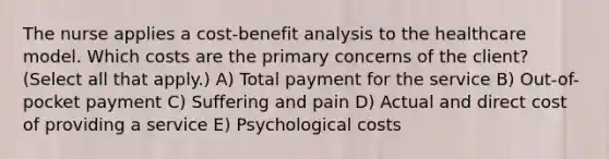 The nurse applies a cost-benefit analysis to the healthcare model. Which costs are the primary concerns of the client? (Select all that apply.) A) Total payment for the service B) Out-of-pocket payment C) Suffering and pain D) Actual and direct cost of providing a service E) Psychological costs