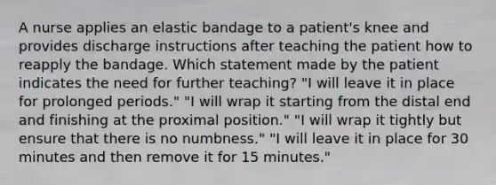 A nurse applies an elastic bandage to a patient's knee and provides discharge instructions after teaching the patient how to reapply the bandage. Which statement made by the patient indicates the need for further teaching? "I will leave it in place for prolonged periods." "I will wrap it starting from the distal end and finishing at the proximal position." "I will wrap it tightly but ensure that there is no numbness." "I will leave it in place for 30 minutes and then remove it for 15 minutes."