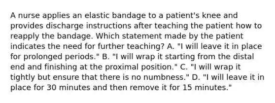 A nurse applies an elastic bandage to a patient's knee and provides discharge instructions after teaching the patient how to reapply the bandage. Which statement made by the patient indicates the need for further teaching? A. "I will leave it in place for prolonged periods." B. "I will wrap it starting from the distal end and finishing at the proximal position." C. "I will wrap it tightly but ensure that there is no numbness." D. "I will leave it in place for 30 minutes and then remove it for 15 minutes."