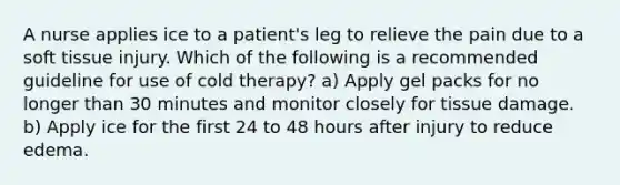 A nurse applies ice to a patient's leg to relieve the pain due to a soft tissue injury. Which of the following is a recommended guideline for use of cold therapy? a) Apply gel packs for no longer than 30 minutes and monitor closely for tissue damage. b) Apply ice for the first 24 to 48 hours after injury to reduce edema.