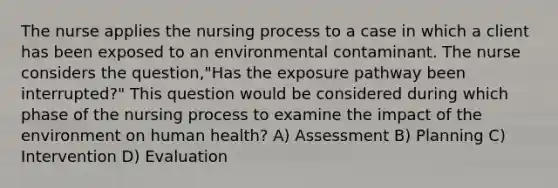 The nurse applies the nursing process to a case in which a client has been exposed to an environmental contaminant. The nurse considers the question,"Has the exposure pathway been interrupted?" This question would be considered during which phase of the nursing process to examine the impact of the environment on human health? A) Assessment B) Planning C) Intervention D) Evaluation