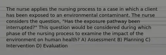 The nurse applies the nursing process to a case in which a client has been exposed to an environmental contaminant. The nurse considers the question, "Has the exposure pathway been interrupted?" This question would be considered during which phase of the nursing process to examine the impact of the environment on human health? A) Assessment B) Planning C) Intervention D) Evaluation