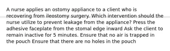 A nurse applies an ostomy appliance to a client who is recovering from ileostomy surgery. Which intervention should the nurse utilize to prevent leakage from the appliance? Press the adhesive faceplate from the stomal edge inward Ask the client to remain inactive for 5 minutes. Ensure that no air is trapped in the pouch Ensure that there are no holes in the pouch