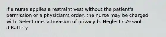 If a nurse applies a restraint vest without the patient's permission or a physician's order, the nurse may be charged with: Select one: a.Invasion of privacy b. Neglect c.Assault d.Battery