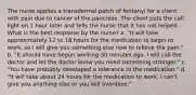 The nurse applies a transdermal patch of fentanyl for a client with pain due to cancer of the pancreas. The client puts the call light on 1 hour later and tells the nurse that it has not helped. What is the best response by the nurse? a. "It will take approximately 12 to 18 hours for the medication to begin to work, so I will give you something else now to relieve the pain." b. "It should have begun working 30 minutes ago. I will call the doctor and let the doctor know you need something stronger." c. "You have probably developed a tolerance to the medication." d. "It will take about 24 hours for the medication to work. I can't give you anything else or you will overdose."