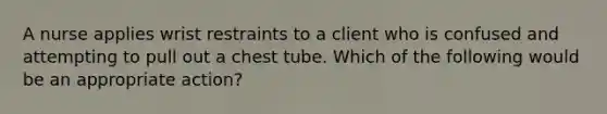 A nurse applies wrist restraints to a client who is confused and attempting to pull out a chest tube. Which of the following would be an appropriate action?