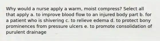 Why would a nurse apply a warm, moist compress? Select all that apply a. to improve blood flow to an injured body part b. for a patient who is shivering c. to relieve edema d. to protect bony prominences from pressure ulcers e. to promote consolidation of purulent drainage