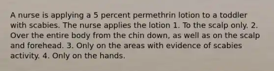 A nurse is applying a 5 percent permethrin lotion to a toddler with scabies. The nurse applies the lotion 1. To the scalp only. 2. Over the entire body from the chin down, as well as on the scalp and forehead. 3. Only on the areas with evidence of scabies activity. 4. Only on the hands.