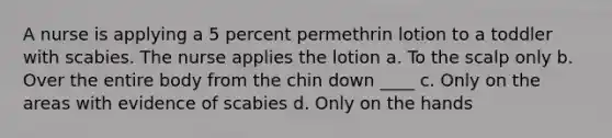 A nurse is applying a 5 percent permethrin lotion to a toddler with scabies. The nurse applies the lotion a. To the scalp only b. Over the entire body from the chin down ____ c. Only on the areas with evidence of scabies d. Only on the hands