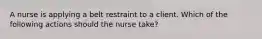 A nurse is applying a belt restraint to a client. Which of the following actions should the nurse take?