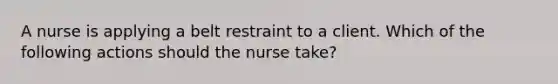 A nurse is applying a belt restraint to a client. Which of the following actions should the nurse take?