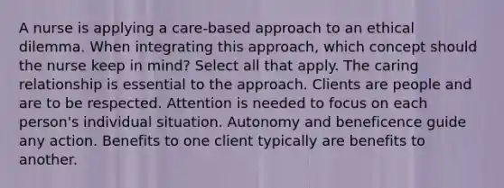 A nurse is applying a care-based approach to an ethical dilemma. When integrating this approach, which concept should the nurse keep in mind? Select all that apply. The caring relationship is essential to the approach. Clients are people and are to be respected. Attention is needed to focus on each person's individual situation. Autonomy and beneficence guide any action. Benefits to one client typically are benefits to another.