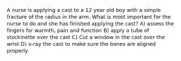 A nurse is applying a cast to a 12 year old boy with a simple fracture of the radius in the arm. What is most important for the nurse to do and she has finished applying the cast? A) assess the fingers for warmth, pain and function B) apply a tube of stockinette over the cast C) Cut a window in the cast over the wrist D) x-ray the cast to make sure the bones are aligned properly