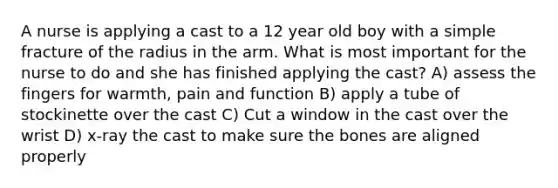 A nurse is applying a cast to a 12 year old boy with a simple fracture of the radius in the arm. What is most important for the nurse to do and she has finished applying the cast? A) assess the fingers for warmth, pain and function B) apply a tube of stockinette over the cast C) Cut a window in the cast over the wrist D) x-ray the cast to make sure the bones are aligned properly