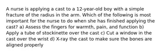 A nurse is applying a cast to a 12-year-old boy with a simple fracture of the radius in the arm. Which of the following is most important for the nurse to do when she has finished applying the cast? a) Assess the fingers for warmth, pain, and function b) Apply a tube of stockinette over the cast c) Cut a window in the cast over the wrist d) X-ray the cast to make sure the bones are aligned properly