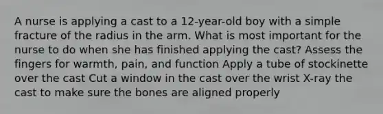 A nurse is applying a cast to a 12-year-old boy with a simple fracture of the radius in the arm. What is most important for the nurse to do when she has finished applying the cast? Assess the fingers for warmth, pain, and function Apply a tube of stockinette over the cast Cut a window in the cast over the wrist X-ray the cast to make sure the bones are aligned properly