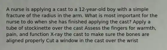 A nurse is applying a cast to a 12-year-old boy with a simple fracture of the radius in the arm. What is most important for the nurse to do when she has finished applying the cast? Apply a tube of stockinette over the cast Assess the fingers for warmth, pain, and function X-ray the cast to make sure the bones are aligned properly Cut a window in the cast over the wrist